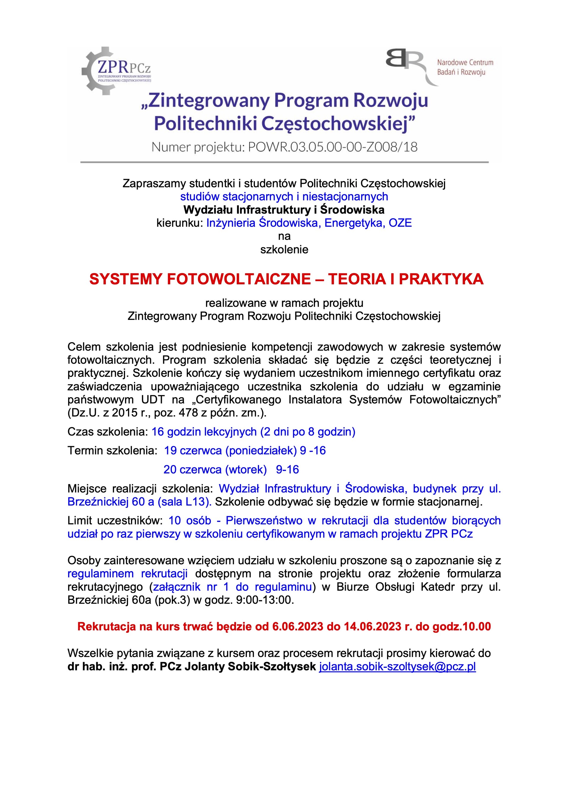 Zapraszamy studentki i studentów Politechniki Częstochowskiej studiów stacjonarnych i niestacjonarnych Wydziału Infrastruktury i Środowiska kierunku: Inżynieria Środowiska, Energetyka, OZE na szkolenie  SYSTEMY FOTOWOLTAICZNE – TEORIA I PRAKTYKA  realizowane w ramach projektu Zintegrowany Program Rozwoju Politechniki Częstochowskiej  Celem szkolenia jest podniesienie kompetencji zawodowych w zakresie systemów fotowoltaicznych. Program szkolenia składać się będzie z części teoretycznej i praktycznej. Szkolenie kończy się wydaniem uczestnikom imiennego certyfikatu oraz zaświadczenia upoważniającego uczestnika szkolenia do udziału w egzaminie państwowym UDT na „Certyfikowanego Instalatora Systemów Fotowoltaicznych” (Dz.U. z 2015 r., poz. 478 z późn. zm.).  Czas szkolenia: 16 godzin lekcyjnych (2 dni po 8 godzin) Termin szkolenia: 19 czerwca (poniedziałek) 9 -16 20 czerwca (wtorek) 9-16 Miejsce realizacji szkolenia: Wydział Infrastruktury i Środowiska, budynek przy ul. Brzeźnickiej 60 a (sala L13). Szkolenie odbywać się będzie w formie stacjonarnej. Limit uczestników: 10 osób - Pierwszeństwo w rekrutacji dla studentów biorących udział po raz pierwszy w szkoleniu certyfikowanym w ramach projektu ZPR PCz  Osoby zainteresowane wzięciem udziału w szkoleniu proszone są o zapoznanie się z regulaminem rekrutacji dostępnym na stronie projektu oraz złożenie formularza rekrutacyjnego (załącznik nr 1 do regulaminu) w Biurze Obsługi Katedr przy ul. Brzeźnickiej 60a (pok.3) w godz. 9:00-13:00.  Rekrutacja na kurs trwać będzie od 6.06.2023 do 14.06.2023 r. do godz.10.00  Wszelkie pytania związane z kursem oraz procesem rekrutacji prosimy kierować do dr hab. inż. prof. PCz Jolanty Sobik-Szołtysek jolanta.sobik-szoltysek@pcz.pl